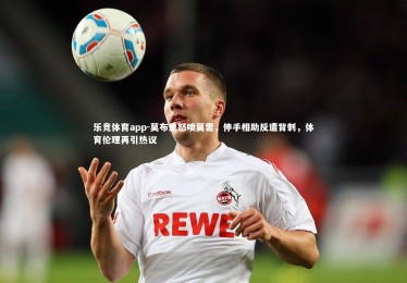 乐竞体育app-莫布里怒喷莫雷，伸手相助反遭背刺，体育伦理再引热议