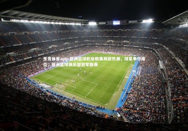 乐竞体育app-亚洲篮球职业联赛再掀热潮，球星争夺席位，亚洲篮球俱乐部冠军联赛