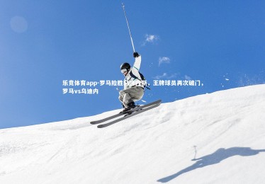 乐竞体育app-罗马险胜乌迪内斯，王牌球员再次破门，罗马vs乌迪内