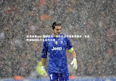 乐竞体育app-重磅热点！球队引进外援备受瞩目，引进外援后球队什么实力大增