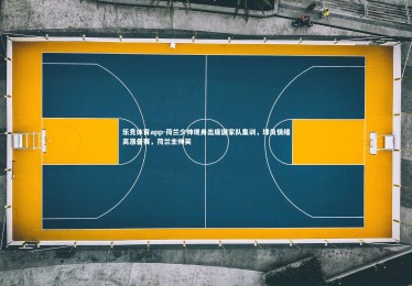 乐竞体育app-荷兰少帅现身出席国家队集训，球员情绪高涨备赛，荷兰主帅笑